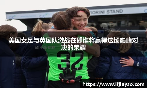 美国女足与英国队激战在即谁将赢得这场巅峰对决的荣耀